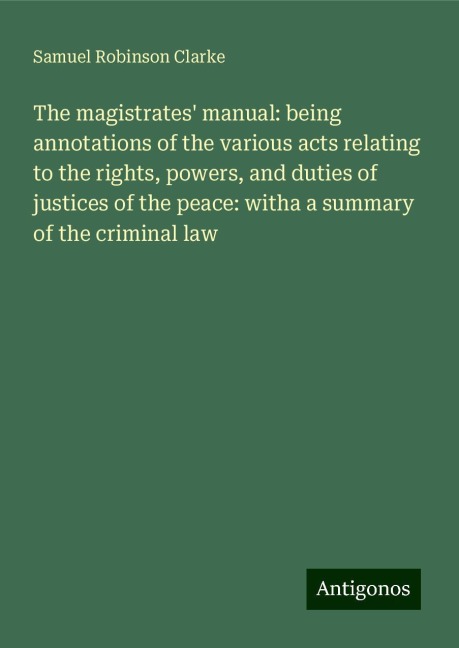 The magistrates manual: being annotations of the various acts relating to the rights, powers, and duties of justices of the peace: witha a summary of the criminal law
