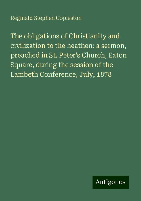 The obligations of Christianity and civilization to the heathen: a sermon, preached in St. Peters Church, Eaton Square, during the session of the Lambeth Conference, July, 1878