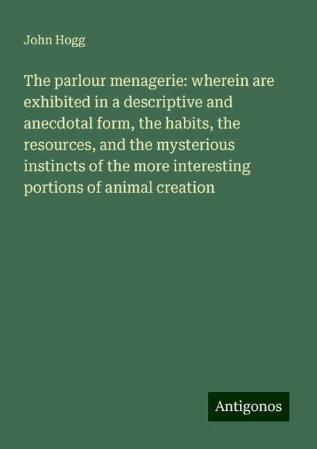 The parlour menagerie: wherein are exhibited in a descriptive and anecdotal form, the habits, the resources, and the mysterious instincts of the more interesting portions of animal creation