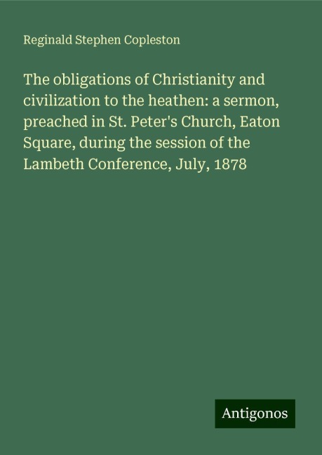 The obligations of Christianity and civilization to the heathen: a sermon, preached in St. Peters Church, Eaton Square, during the session of the Lambeth Conference, July, 1878