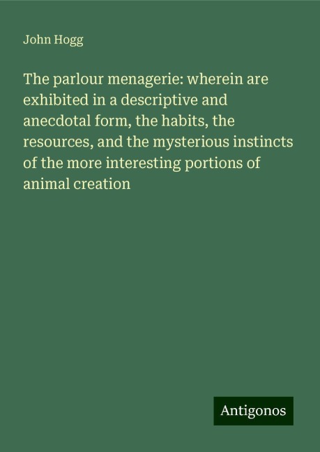The parlour menagerie: wherein are exhibited in a descriptive and anecdotal form, the habits, the resources, and the mysterious instincts of the more interesting portions of animal creation