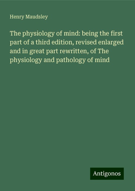 The physiology of mind: being the first part of a third edition, revised enlarged and in great part rewritten, of The physiology and pathology of mind