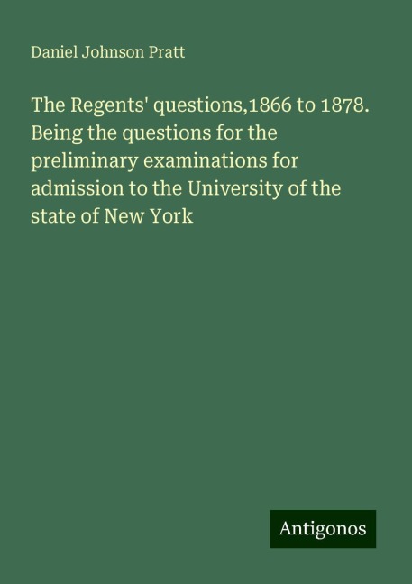 The Regents questions,1866 to 1878. Being the questions for the preliminary examinations for admission to the University of the state of New York