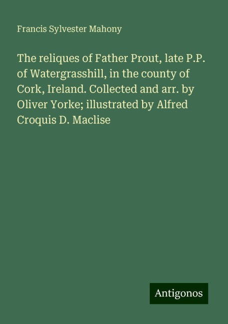 The reliques of Father Prout, late P.P. of Watergrasshill, in the county of Cork, Ireland. Collected and arr. by Oliver Yorke; illustrated by Alfred Croquis D. Maclise