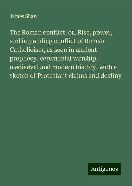 The Roman conflict; or, Rise, power, and impending conflict of Roman Catholicism, as seen in ancient prophecy, ceremonial worship, mediaeval and modern history, with a sketch of Protestant claims and destiny