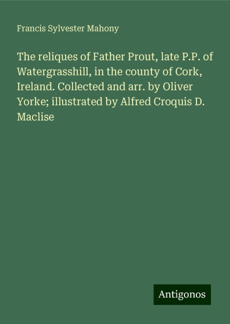 The reliques of Father Prout, late P.P. of Watergrasshill, in the county of Cork, Ireland. Collected and arr. by Oliver Yorke; illustrated by Alfred Croquis D. Maclise