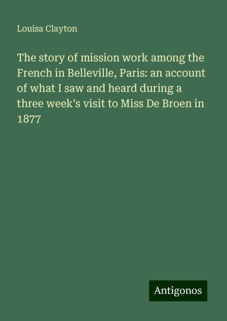The story of mission work among the French in Belleville, Paris: an account of what I saw and heard during a three weeks visit to Miss De Broen in 1877