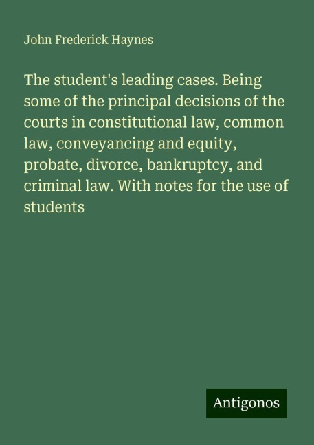 The students leading cases. Being some of the principal decisions of the courts in constitutional law, common law, conveyancing and equity, probate, divorce, bankruptcy, and criminal law. With notes for the use of students