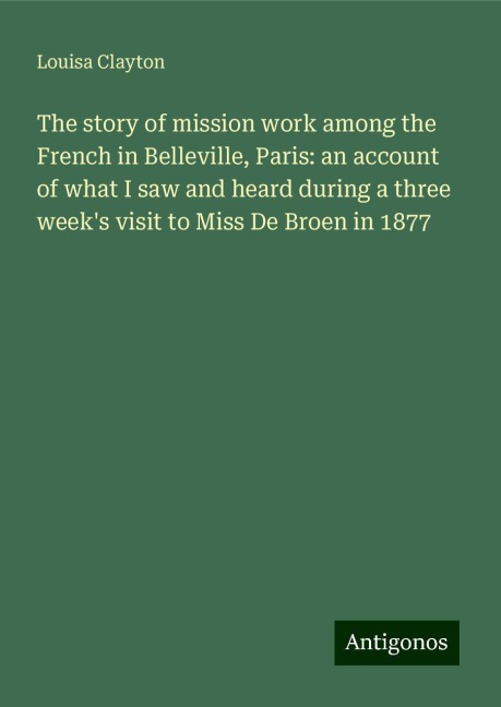 The story of mission work among the French in Belleville, Paris: an account of what I saw and heard during a three weeks visit to Miss De Broen in 1877