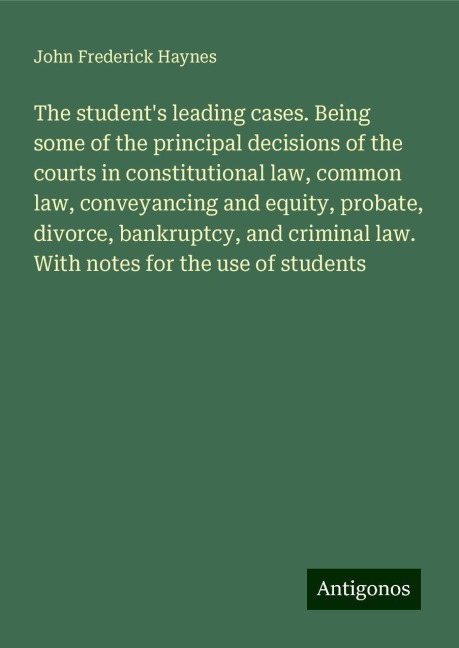 The students leading cases. Being some of the principal decisions of the courts in constitutional law, common law, conveyancing and equity, probate, divorce, bankruptcy, and criminal law. With notes for the use of students