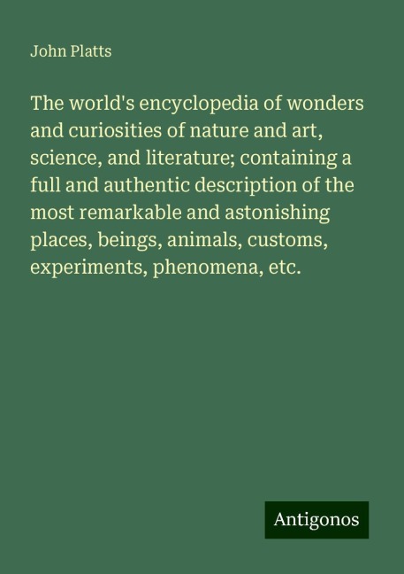 The worlds encyclopedia of wonders and curiosities of nature and art, science, and literature; containing a full and authentic description of the most remarkable and astonishing places, beings, animals, customs, experiments, phenomena, etc.