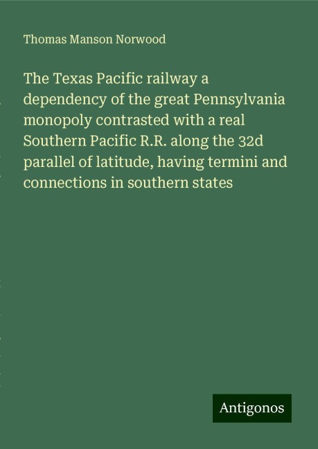 The Texas Pacific railway a dependency of the great Pennsylvania monopoly contrasted with a real Southern Pacific R.R. along the 32d parallel of latitude, having termini and connections in southern states
