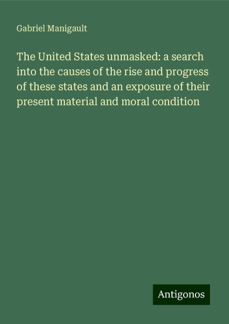 The United States unmasked: a search into the causes of the rise and progress of these states and an exposure of their present material and moral condition
