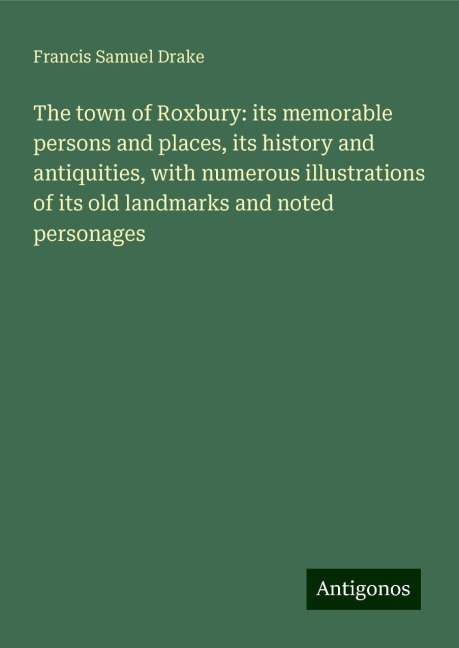 The town of Roxbury: its memorable persons and places, its history and antiquities, with numerous illustrations of its old landmarks and noted personages
