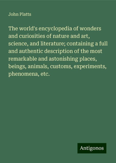 The worlds encyclopedia of wonders and curiosities of nature and art, science, and literature; containing a full and authentic description of the most remarkable and astonishing places, beings, animals, customs, experiments, phenomena, etc.