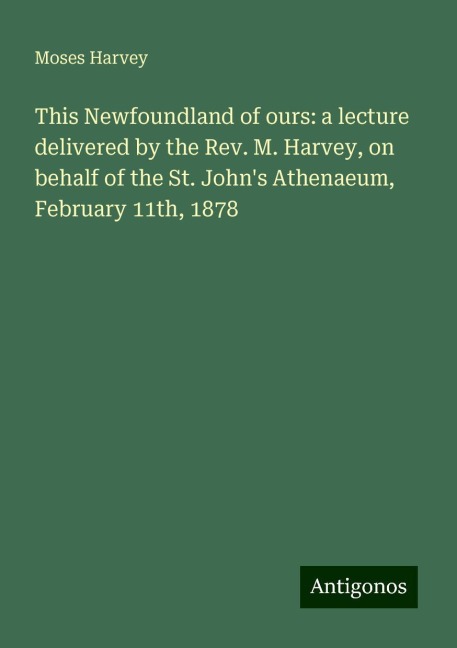 This Newfoundland of ours: a lecture delivered by the Rev. M. Harvey, on behalf of the St. Johns Athenaeum, February 11th, 1878