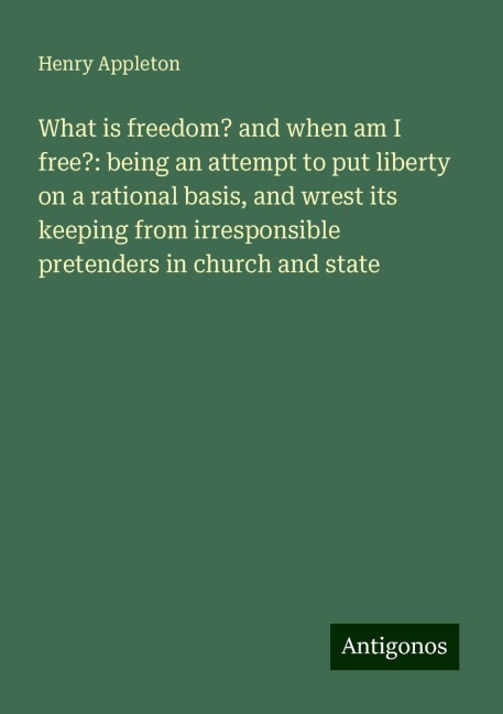 What is freedom? and when am I free?: being an attempt to put liberty on a rational basis, and wrest its keeping from irresponsible pretenders in church and state