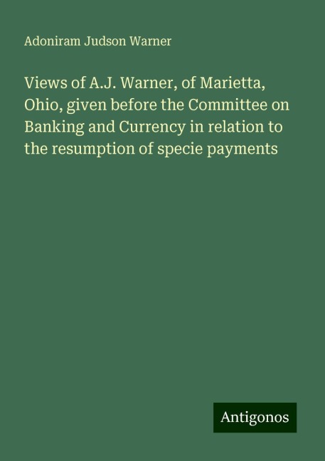 Views of A.J. Warner, of Marietta, Ohio, given before the Committee on Banking and Currency in relation to the resumption of specie payments