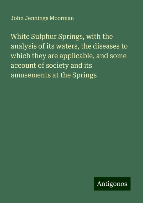 White Sulphur Springs, with the analysis of its waters, the diseases to which they are applicable, and some account of society and its amusements at the Springs