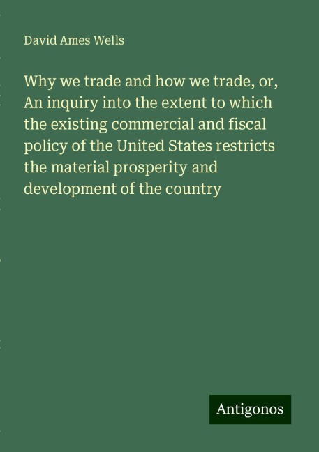 Why we trade and how we trade, or, An inquiry into the extent to which the existing commercial and fiscal policy of the United States restricts the material prosperity and development of the country