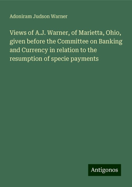 Views of A.J. Warner, of Marietta, Ohio, given before the Committee on Banking and Currency in relation to the resumption of specie payments