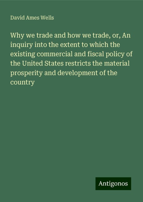 Why we trade and how we trade, or, An inquiry into the extent to which the existing commercial and fiscal policy of the United States restricts the material prosperity and development of the country