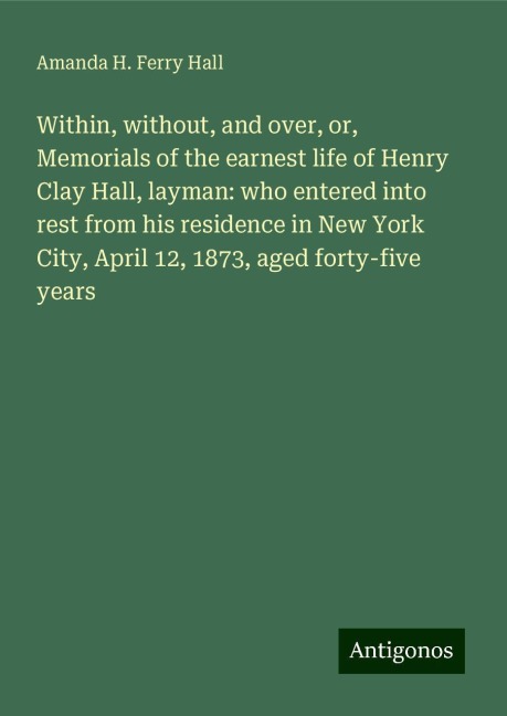 Within, without, and over, or, Memorials of the earnest life of Henry Clay Hall, layman: who entered into rest from his residence in New York City, April 12, 1873, aged forty-five years