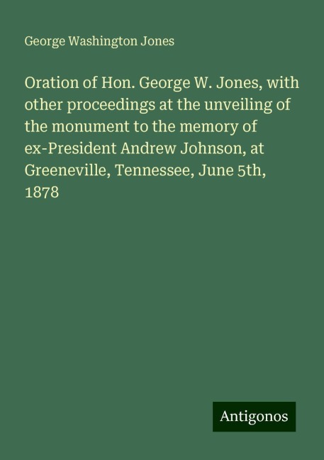 Oration of Hon. George W. Jones, with other proceedings at the unveiling of the monument to the memory of ex-President Andrew Johnson, at Greeneville, Tennessee, June 5th, 1878