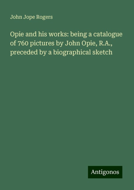 Opie and his works: being a catalogue of 760 pictures by John Opie, R.A., preceded by a biographical sketch