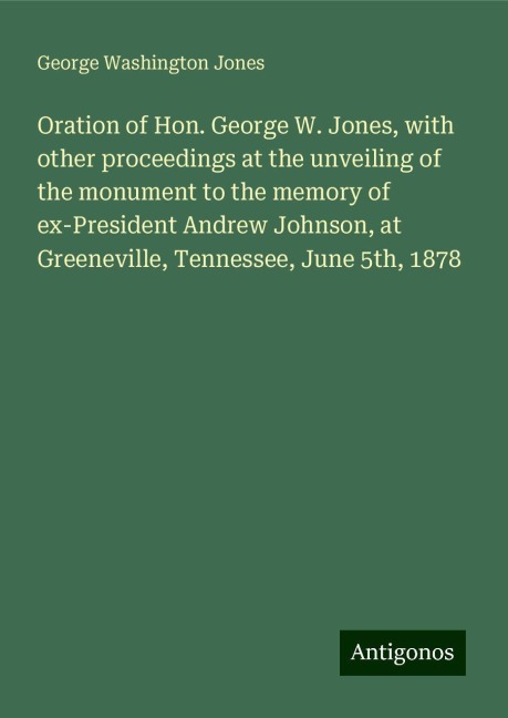 Oration of Hon. George W. Jones, with other proceedings at the unveiling of the monument to the memory of ex-President Andrew Johnson, at Greeneville, Tennessee, June 5th, 1878