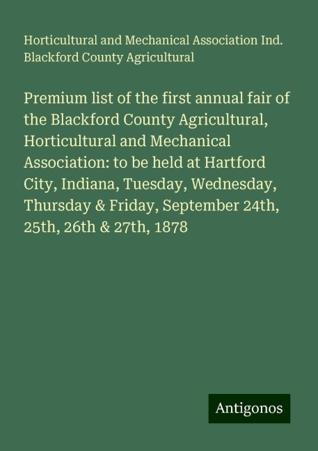 Premium list of the first annual fair of the Blackford County Agricultural, Horticultural and Mechanical Association: to be held at Hartford City, Indiana, Tuesday, Wednesday, Thursday & Friday, September 24th, 25th, 26th & 27th, 1878