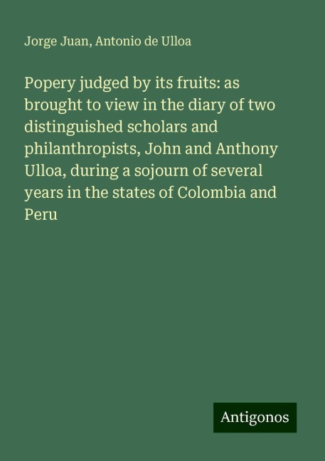 Popery judged by its fruits: as brought to view in the diary of two distinguished scholars and philanthropists, John and Anthony Ulloa, during a sojourn of several years in the states of Colombia and Peru
