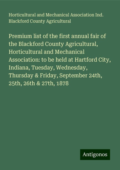 Premium list of the first annual fair of the Blackford County Agricultural, Horticultural and Mechanical Association: to be held at Hartford City, Indiana, Tuesday, Wednesday, Thursday & Friday, September 24th, 25th, 26th & 27th, 1878