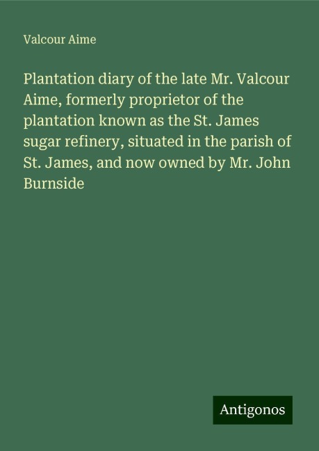 Plantation diary of the late Mr. Valcour Aime, formerly proprietor of the plantation known as the St. James sugar refinery, situated in the parish of St. James, and now owned by Mr. John Burnside