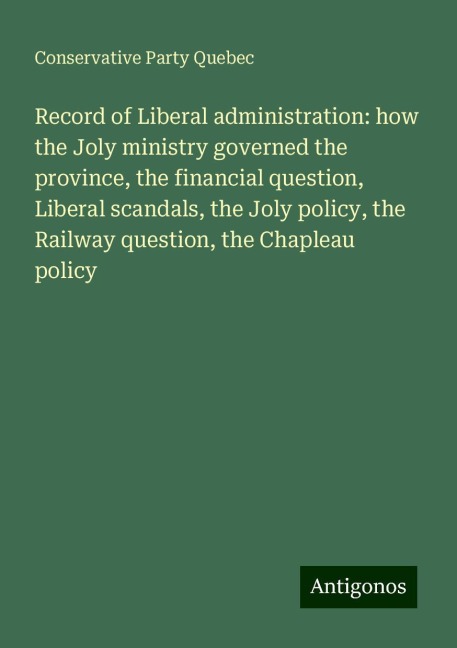 Record of Liberal administration: how the Joly ministry governed the province, the financial question, Liberal scandals, the Joly policy, the Railway question, the Chapleau policy