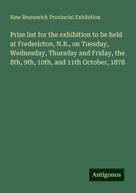 Prize list for the exhibition to be held at Fredericton, N.B., on Tuesday, Wednesday, Thursday and Friday, the 8th, 9th, 10th, and 11th October, 1878