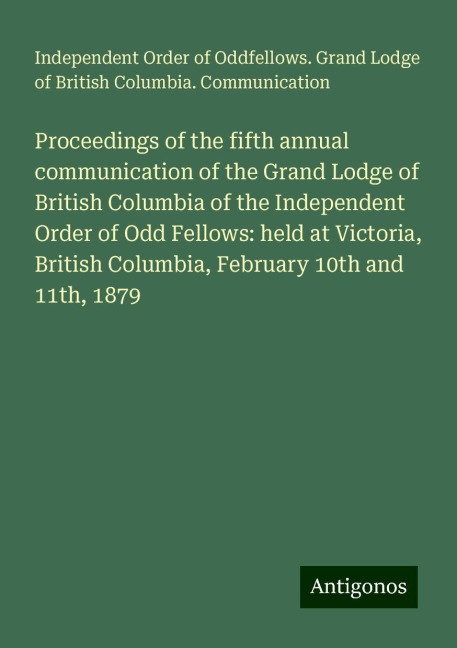 Proceedings of the fifth annual communication of the Grand Lodge of British Columbia of the Independent Order of Odd Fellows: held at Victoria, British Columbia, February 10th and 11th, 1879