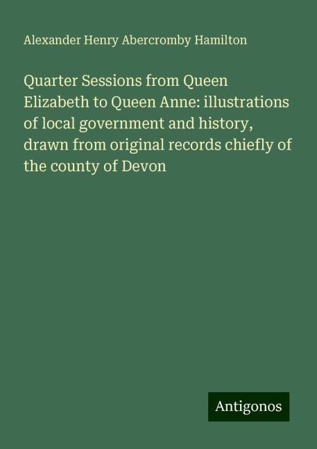 Quarter Sessions from Queen Elizabeth to Queen Anne: illustrations of local government and history, drawn from original records chiefly of the county of Devon