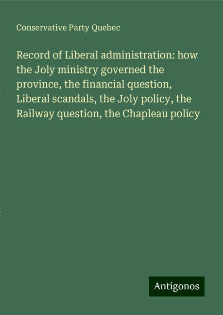 Record of Liberal administration: how the Joly ministry governed the province, the financial question, Liberal scandals, the Joly policy, the Railway question, the Chapleau policy