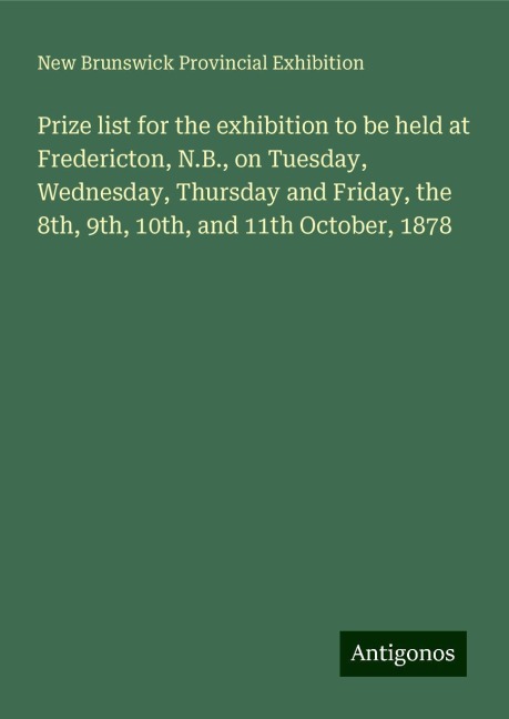 Prize list for the exhibition to be held at Fredericton, N.B., on Tuesday, Wednesday, Thursday and Friday, the 8th, 9th, 10th, and 11th October, 1878