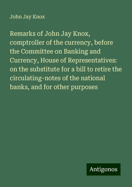 Remarks of John Jay Knox, comptroller of the currency, before the Committee on Banking and Currency, House of Representatives: on the substitute for a bill to retire the circulating-notes of the national banks, and for other purposes