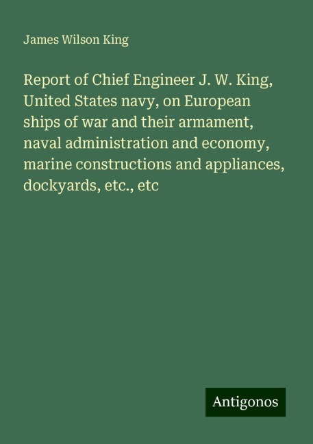 Report of Chief Engineer J. W. King, United States navy, on European ships of war and their armament, naval administration and economy, marine constructions and appliances, dockyards, etc., etc