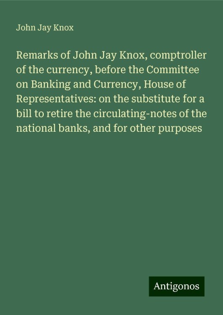 Remarks of John Jay Knox, comptroller of the currency, before the Committee on Banking and Currency, House of Representatives: on the substitute for a bill to retire the circulating-notes of the national banks, and for other purposes
