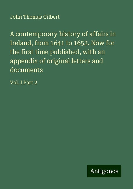 A contemporary history of affairs in Ireland, from 1641 to 1652. Now for the first time published, with an appendix of original letters and documents: Vol. I Part 2