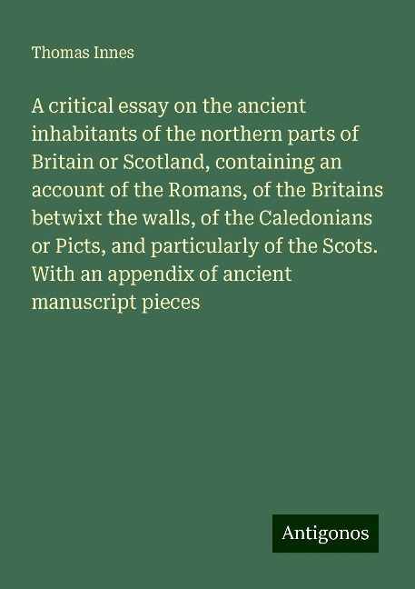 A critical essay on the ancient inhabitants of the northern parts of Britain or Scotland, containing an account of the Romans, of the Britains betwixt the walls, of the Caledonians or Picts, and particularly of the Scots. With an appendix of ancient manus