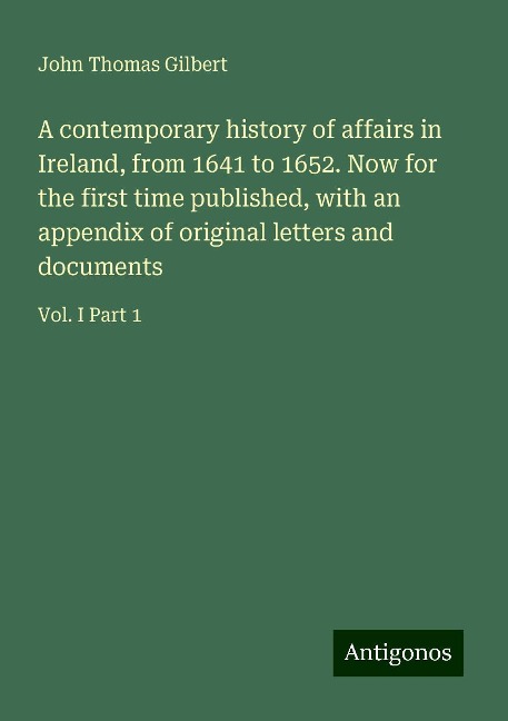 A contemporary history of affairs in Ireland, from 1641 to 1652. Now for the first time published, with an appendix of original letters and documents: Vol. I Part 1