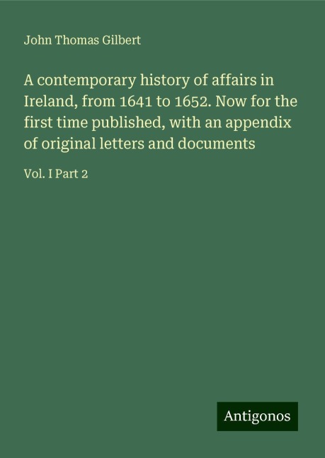 A contemporary history of affairs in Ireland, from 1641 to 1652. Now for the first time published, with an appendix of original letters and documents: Vol. I Part 2