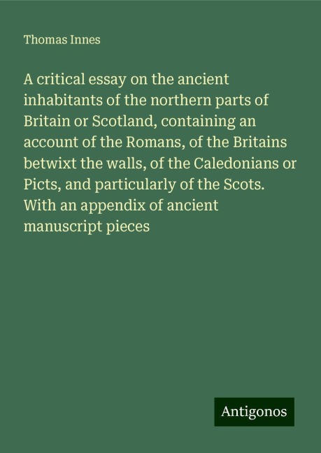 A critical essay on the ancient inhabitants of the northern parts of Britain or Scotland, containing an account of the Romans, of the Britains betwixt the walls, of the Caledonians or Picts, and particularly of the Scots. With an appendix of ancient manus