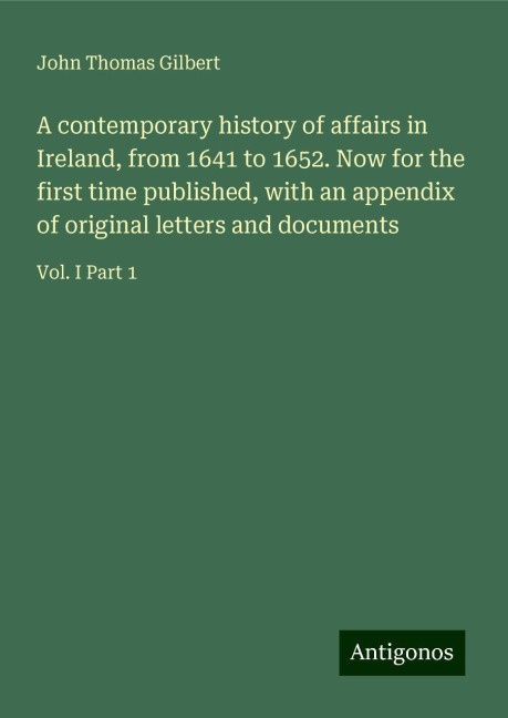 A contemporary history of affairs in Ireland, from 1641 to 1652. Now for the first time published, with an appendix of original letters and documents: Vol. I Part 1