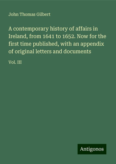 A contemporary history of affairs in Ireland, from 1641 to 1652. Now for the first time published, with an appendix of original letters and documents: Vol. III